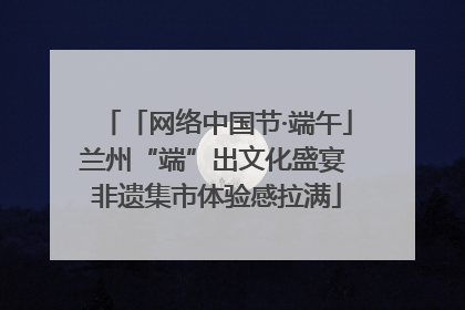 「网络中国节·端午」兰州“端”出文化盛宴 非遗集市体验感拉满