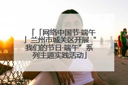 「网络中国节·端午」兰州市城关区开展“我们的节日·端午”系列主题实践活动