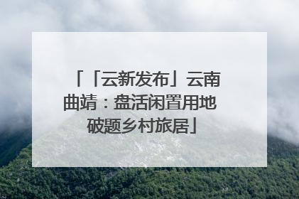 「云新发布」云南曲靖：盘活闲置用地 破题乡村旅居
