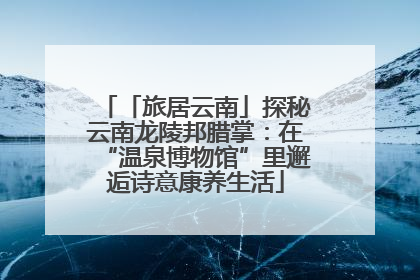 「旅居云南」探秘云南龙陵邦腊掌：在“温泉博物馆”里邂逅诗意康养生活
