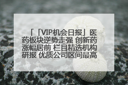 「VIP机会日报」医药板块逆势走强 创新药涨幅居前 栏目精选机构研报 优质公司区间最高涨34.9%