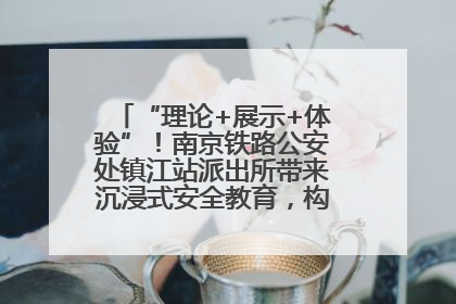“理论+展示+体验”！南京铁路公安处镇江站派出所带来沉浸式安全教育，构筑青少年暑期防线