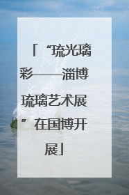 “琉光璃彩——淄博琉璃艺术展”在国博开展
