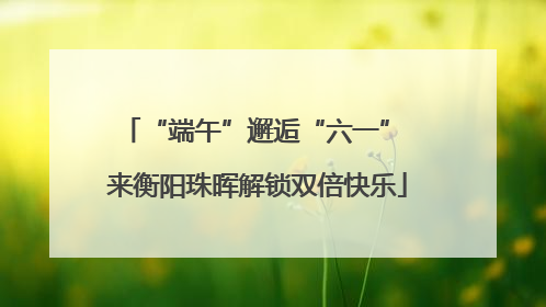 “端午”邂逅“六一” 来衡阳珠晖解锁双倍快乐