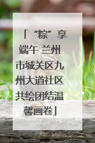 “粽”享端午 兰州市城关区九州大道社区共绘团结温馨画卷