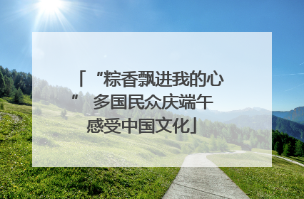 “粽香飘进我的心” 多国民众庆端午感受中国文化