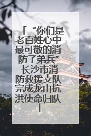 “你们是老百姓心中最可敬的消防子弟兵” 长沙市消防救援支队完成龙山抗洪使命归队