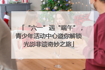 “六一”遇“端午”，青少年活动中心邀你解锁光影非遗奇妙之旅