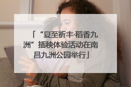 “夏至祈丰·稻香九洲”插秧体验活动在南昌九洲公园举行