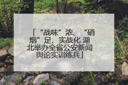 “战味”浓、“硝烟”足、实战化 湖北举办全省公安新闻舆论实训练兵