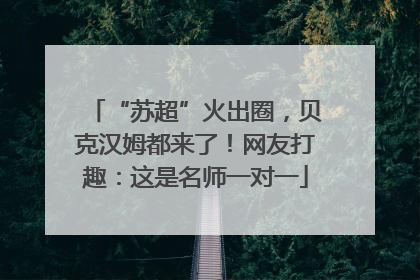 “苏超”火出圈，贝克汉姆都来了！网友打趣：这是名师一对一