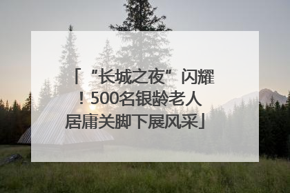 “长城之夜”闪耀！500名银龄老人居庸关脚下展风采