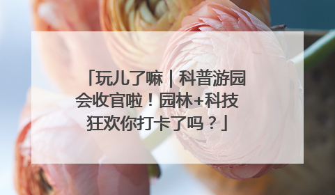 玩儿了嘛｜科普游园会收官啦！园林+科技狂欢你打卡了吗？