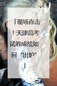 现场直击！天津高考试卷成绩如何“出炉”