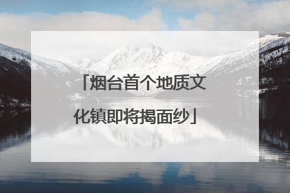 烟台首个地质文化镇即将揭面纱