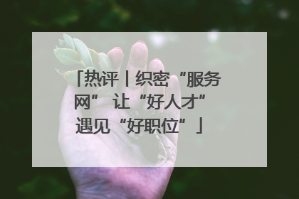 热评丨织密“服务网” 让“好人才”遇见“好职位”