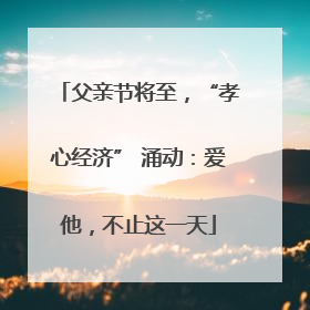 父亲节将至，“孝心经济” 涌动：爱他，不止这一天