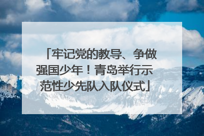 牢记党的教导、争做强国少年！青岛举行示范性少先队入队仪式