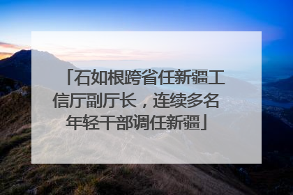 石如根跨省任新疆工信厅副厅长，连续多名年轻干部调任新疆