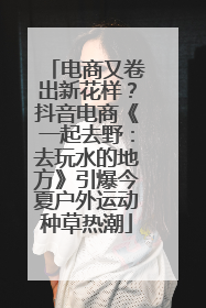 电商又卷出新花样？抖音电商《一起去野：去玩水的地方》引爆今夏户外运动种草热潮
