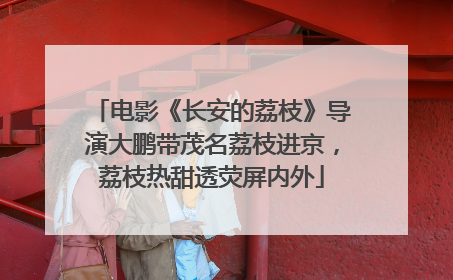 电影《长安的荔枝》导演大鹏带茂名荔枝进京，荔枝热甜透荧屏内外