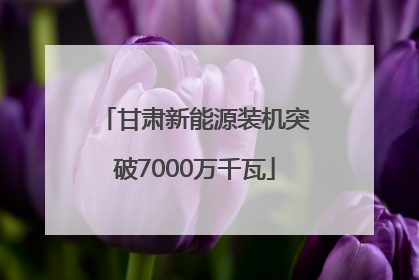 甘肃新能源装机突破7000万千瓦