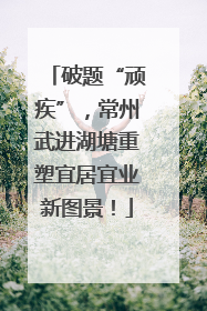 破题“顽疾”，常州武进湖塘重塑宜居宜业新图景！