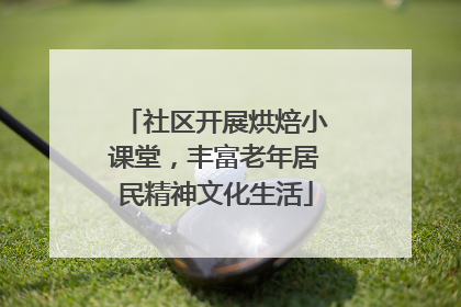 社区开展烘焙小课堂，丰富老年居民精神文化生活