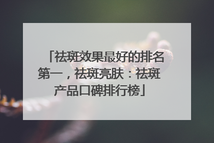 祛斑效果最好的排名第一，祛斑亮肤：祛斑产品口碑排行榜