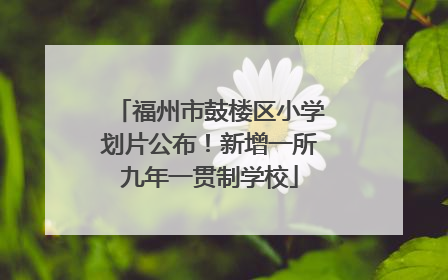 福州市鼓楼区小学划片公布！新增一所九年一贯制学校