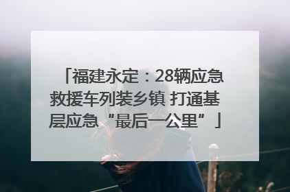 福建永定：28辆应急救援车列装乡镇 打通基层应急“最后一公里”