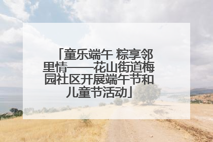 童乐端午 粽享邻里情——花山街道梅园社区开展端午节和儿童节活动