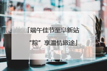 端午佳节至阜新站“粽”享温情旅途