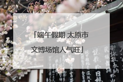 端午假期 太原市文博场馆人气旺