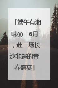 端午有湘味⑧｜6月，赴一场长沙非遗的青春盛宴