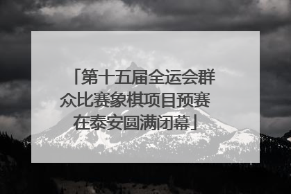 第十五届全运会群众比赛象棋项目预赛在泰安圆满闭幕