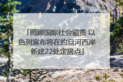 罔顾国际社会谴责 以色列宣布将在约旦河西岸新建22处定居点