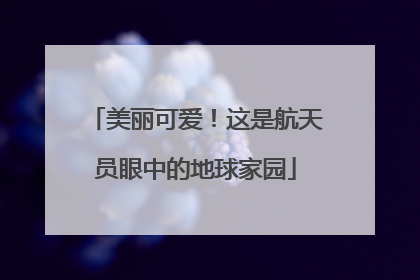 美丽可爱！这是航天员眼中的地球家园