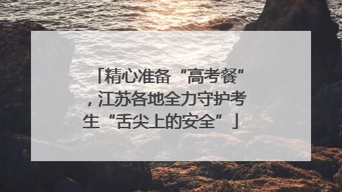 精心准备“高考餐”，江苏各地全力守护考生“舌尖上的安全”