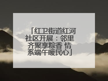 红卫街道红河社区开展：邻里齐聚享粽香 情系端午暖民心