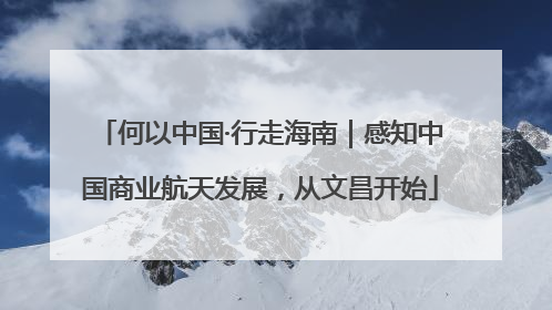 何以中国·行走海南｜感知中国商业航天发展，从文昌开始