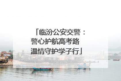 临汾公安交警：警心护航高考路 温情守护学子行