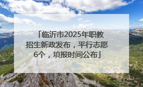 临沂市2025年职教招生新政发布，平行志愿6个，填报时间公布
