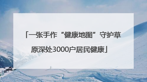 一张手作“健康地图”守护草原深处3000户居民健康