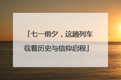 七一前夕，这趟列车载着历史与信仰启程