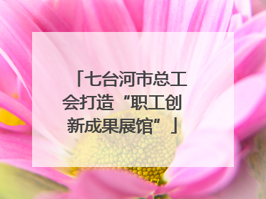 七台河市总工会打造“职工创新成果展馆”