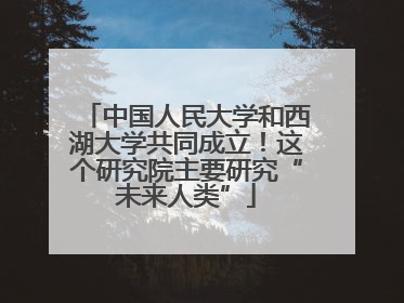 中国人民大学和西湖大学共同成立！这个研究院主要研究“未来人类”