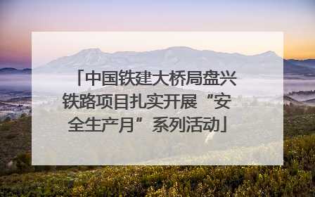 中国铁建大桥局盘兴铁路项目扎实开展“安全生产月”系列活动