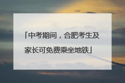 中考期间，合肥考生及家长可免费乘坐地铁