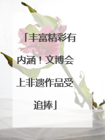 丰富精彩有内涵！文博会上非遗作品受追捧